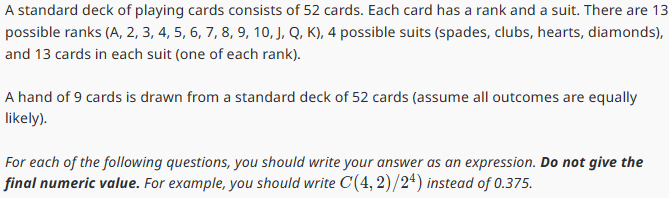 A standard deck of playing cards consists of 52 cards. Each card has a rank and a suit. There are 13
possible ranks (A, 2, 3, 4, 5, 6, 7, 8, 9, 10, J, Q, K), 4 possible suits (spades, clubs, hearts, diamonds),
and 13 cards in each suit (one of each rank).
A hand of 9 cards is drawn from a standard deck of 52 cards (assume all outcomes are equally
likely).
For each of the following questions, you should write your answer as an expression. Do not give the
final numeric value. For example, you should write C(4, 2)/24) instead of 0.375.