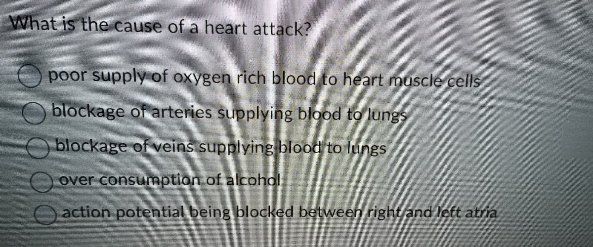 What is the cause of a heart attack?
poor supply of oxygen rich blood to heart muscle cells
blockage of arteries supplying blood to lungs
blockage of veins supplying blood to lungs
over consumption of alcohol
action potential being blocked between right and left atria