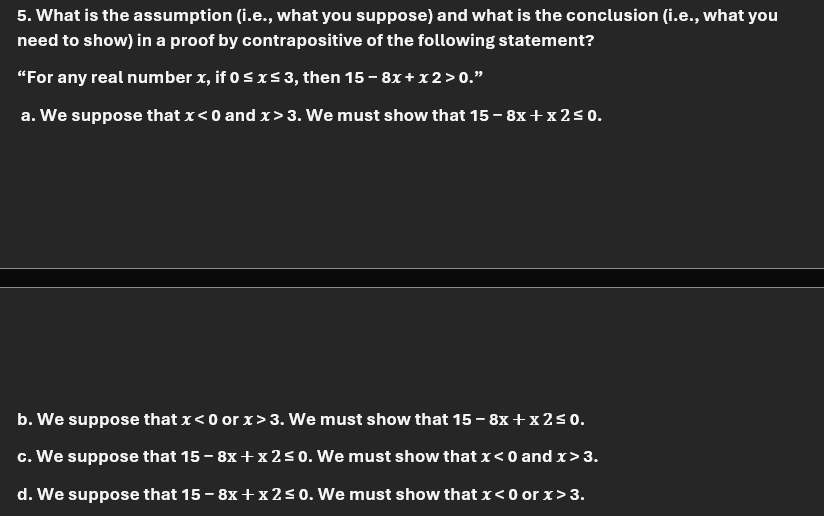 5. What is the assumption (i.e., what you suppose) and what is the conclusion (i.e., what you
need to show) in a proof by contrapositive of the following statement?
"For any real number x, if 0 ≤ x ≤ 3, then 15-8x + x2 > 0."
a. We suppose that x<0 and x>3. We must show that 15 - 8x + x2 ≤ 0.
b. We suppose that x<0 or x>3. We must show that 15-8x + x2 ≤ 0.
c. We suppose that 15 - 8x + x 2 ≤0. We must show that x < 0 and x > 3.
d. We suppose that 15-8x + x2 ≤0. We must show that x <0 or x > 3.