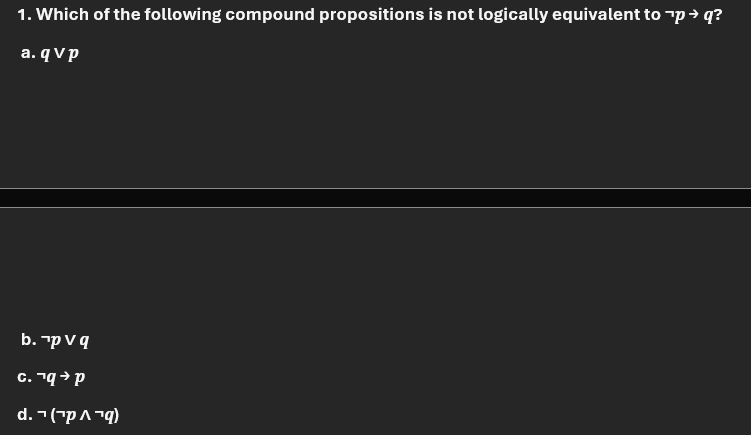 1. Which of the following compound propositions is not logically equivalent to "p → q?
a. qvp
b. pv q
с. ¹q→ p
d. (p ^ "q)