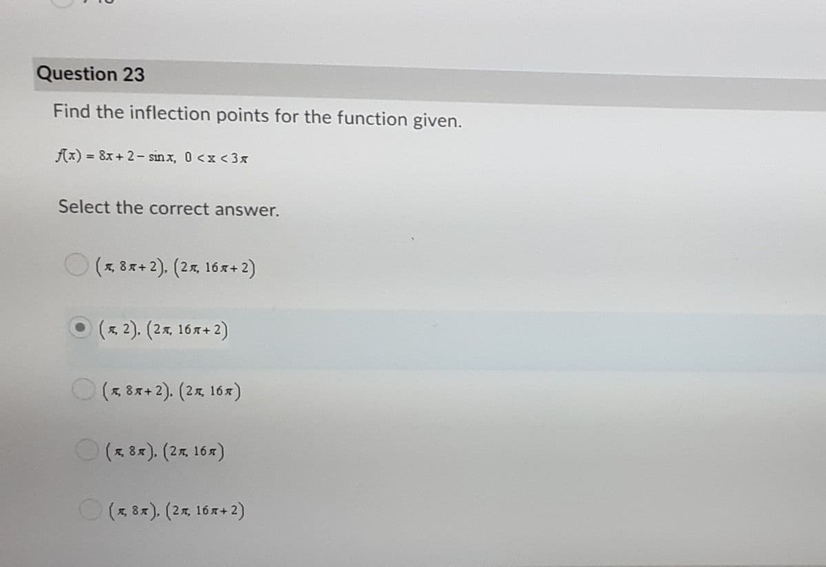 Question 23
Find the inflection points for the function given.
fx) = 8x+ 2- sinx, 0 <x <3x
%3D
Select the correct answer.
(x, 8x+ 2), (2x, 16x+ 2)
( 2). (2x, 16x+2)
(x, 8x+ 2). (2%, 16x)
(x 8x). (2%, 16x)
O(* 8x), (2x, 16r+ 2)
