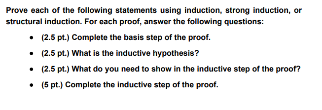 Prove each of the following statements using induction, strong induction, or
structural induction. For each proof, answer the following questions:
⚫ (2.5 pt.) Complete the basis step of the proof.
⚫ (2.5 pt.) What is the inductive hypothesis?
⚫ (2.5 pt.) What do you need to show in the inductive step of the proof?
⚫ (5 pt.) Complete the inductive step of the proof.