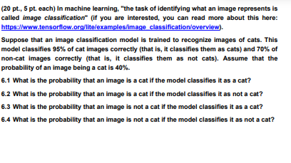 (20 pt., 5 pt. each) In machine learning, "the task of identifying what an image represents is
called image classification" (if you are interested, you can read more about this here:
https://www.tensorflow.org/lite/examples/image classification/overview).
Suppose that an image classification model is trained to recognize images of cats. This
model classifies 95% of cat images correctly (that is, it classifies them as cats) and 70% of
non-cat images correctly (that is, it classifies them as not cats). Assume that the
probability of an image being a cat is 40%.
6.1 What is the probability that an image is a cat if the model classifies it as a cat?
6.2 What is the probability that an image is a cat if the model classifies it as not a cat?
6.3 What is the probability that an image is not a cat if the model classifies it as a cat?
6.4 What is the probability that an image is not a cat if the model classifies it as not a cat?