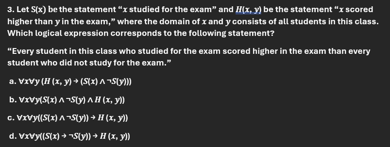 3. Let S(x) be the statement "x studied for the exam" and H(x, y) be the statement "x scored
higher than y in the exam," where the domain of x and y consists of all students in this class.
Which logical expression corresponds to the following statement?
"Every student in this class who studied for the exam scored higher in the exam than every
student who did not study for the exam."
a. VxVy (H (x, y) → (S(x) ^ ¬S(y)))
b. VxVy(S(x)^¬S(y) ^ H (x, y))
c. VxVy((S(x) ^ ¬S(y)) → H (x, y))
d. VxVy((S(x) → ¬S(y)) → H (x, y))