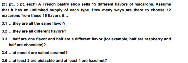 (25 pt., 5 pt. each) A French pastry shop sells 15 different flavors of macarons. Assume
that it has an unlimited supply of each type. How many ways are there to choose 12
macarons from these 15 flavors if...
3.1...they are all the same flavor?
3.2 ...they are all different flavors?
3.3 ...half are one flavor and half are a different flavor (for example, half are raspberry and
half are chocolate)?
3.4...at most 4 are salted caramel?
3.5 ...at least 2 are pistachio and at least 4 are hazelnut?