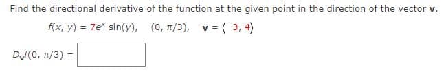 Find the directional derivative of the function at the given point in the direction of the vector v.
f(x, y) = 7e* sin(y),
(0, π/3), v = (-3, 4)
Dvf(0, π/3):