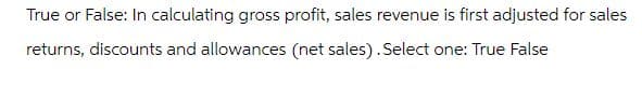 True or False: In calculating gross profit, sales revenue is first adjusted for sales
returns, discounts and allowances (net sales). Select one: True False