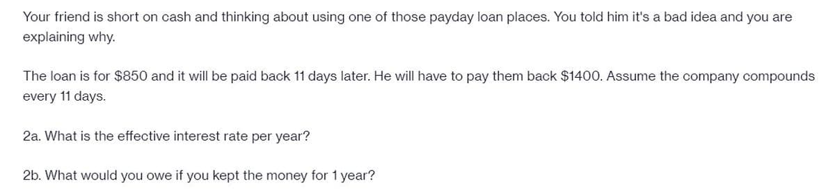 Your friend is short on cash and thinking about using one of those payday loan places. You told him it's a bad idea and you are
explaining why.
The loan is for $850 and it will be paid back 11 days later. He will have to pay them back $1400. Assume the company compounds
every 11 days.
2a. What is the effective interest rate per year?
2b. What would you owe if you kept the money for 1 year?