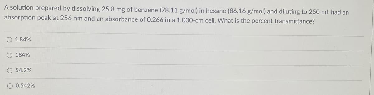 A solution prepared by dissolving 25.8 mg of benzene (78.11 g/mol) in hexane (86.16 g/mol) and diluting to 250 mL had an
absorption peak at 256 nm and an absorbance of 0.266 in a 1.000-cm celI. What is the percent transmittance?
O 1.84%
O 184%
O 54.2%
O 0.542%
