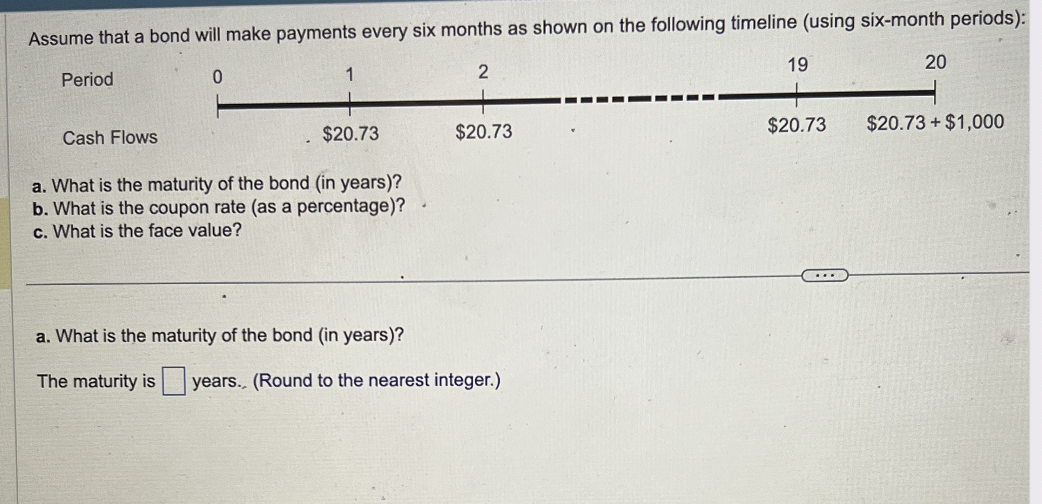 Assume that a bond will make payments every six months as shown on the following timeline (using six-month periods):
0
2
Period
Cash Flows
1
$20.73
a. What is the maturity of the bond (in years)?
b. What is the coupon rate (as a percentage)?
c. What is the face value?
$20.73
a. What is the maturity of the bond (in years)?
The maturity is years.. (Round to the nearest integer.)
19
$20.73
....
20
$20.73 + $1,000