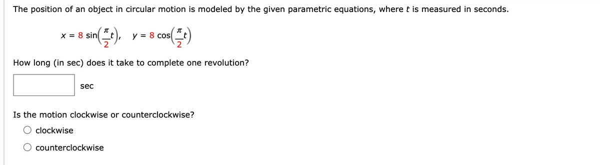 The position of an object in circular motion is modeled by the given parametric equations, where t is measured in seconds.
x = 8 sin(t), y = 8 cos(²)
How long (in sec) does it take to complete one revolution?
sec
Is the motion clockwise or counterclockwise?
clockwise
counterclockwise