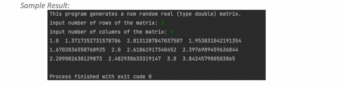 Sample Result:
This program generates a nxm random real (type double) matrix.
input number of rows of the matrix: 3
input number of columns of the matrix: 4
1.0 1.3717252731578706 2.8131287847037507 1.953831042191354
1.6702036558768925 2.0 2.61861917340452 2.3976989459636844
2.209082630129873 2.482930633319147 3.0 3.842457900503865
Process finished with exit code 0