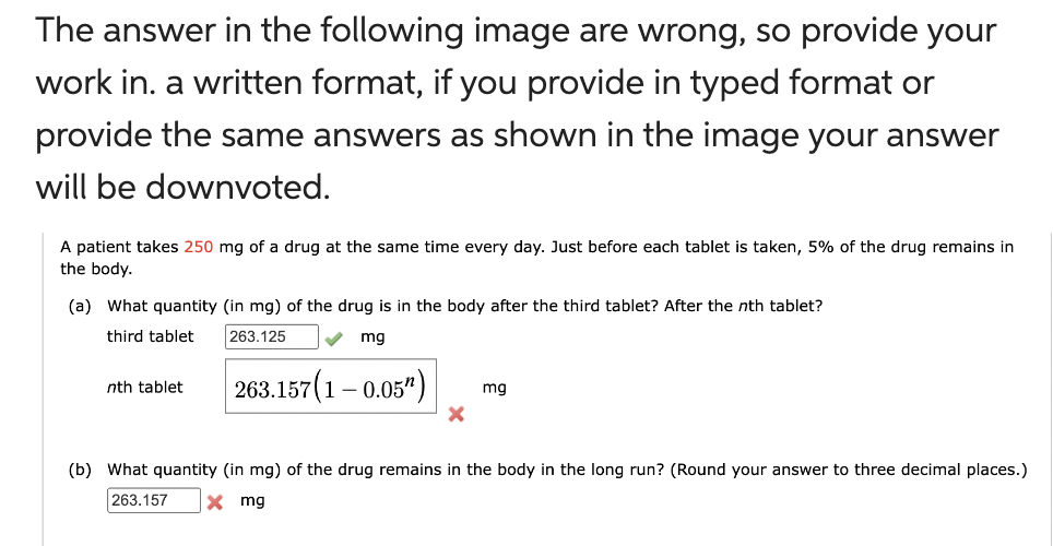 The answer in the following image are wrong, so provide your
work in. a written format, if you provide in typed format or
provide the same answers as shown in the image your answer
will be downvoted.
A patient takes 250 mg of a drug at the same time every day. Just before each tablet is taken, 5% of the drug remains in
the body.
(a) What quantity (in mg) of the drug is in the body after the third tablet? After the nth tablet?
third tablet 263.125 ✓ mg
nth tablet
263.157(1-0.05¹)
X
mg
(b) What quantity (in mg) of the drug remains in the body in the long run? (Round your answer to three decimal places.)
263.157 X mg