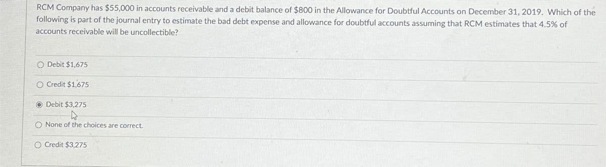 RCM Company has $55,000 in accounts receivable and a debit balance of $800 in the Allowance for Doubtful Accounts on December 31, 2019. Which of the
following is part of the journal entry to estimate the bad debt expense and allowance for doubtful accounts assuming that RCM estimates that 4.5% of
accounts receivable will be uncollectible?
O Debit $1,675
Credit $1,675
O Debit $3,275
O None of the choices are correct.
O Credit $3,275