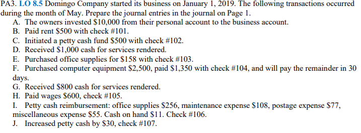 PA3. LO 8.5 Domingo Company started its business on January 1, 2019. The following transactions occurred
during the month of May. Prepare the journal entries in the journal on Page 1.
A. The owners invested $10,000 from their personal account to the business account.
B. Paid rent $500 with check #101.
C. Initiated a petty cash fund $500 with check #102.
D. Received $1,000 cash for services rendered.
E. Purchased office supplies for $158 with check #103.
F. Purchased computer equipment $2,500, paid $1,350 with check #104, and will pay the remainder in 30
days.
G. Received $800 cash for services rendered.
H. Paid wages $600, check #105.
I. Petty cash reimbursement: office supplies $256, maintenance expense $108, postage expense $77,
miscellaneous expense $55. Cash on hand $11. Check #106.
J. Increased petty cash by $30, check #107.
