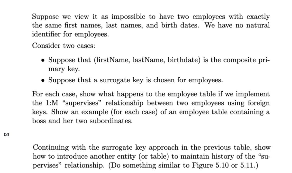 Suppose we view it as impossible to have two employees with exactly
the same first names, last names, and birth dates. We have no natural
identifier for employees.
Consider two cases:
• Suppose that (firstName, lastName, birthdate) is the composite pri-
mary key.
• Suppose that a surrogate key is chosen for employees.
For each case, show what happens to the employee table if we implement
the 1:M "supervises" relationship between two employees using foreign
keys. Show an example (for each case) of an employee table containing a
boss and her two subordinates.
(2)
Continuing with the surrogate key approach in the previous table, show
how to introduce another entity (or table) to maintain history of the "su-
pervises" relationship. (Do something similar to Figure 5.10 or 5.11.)
