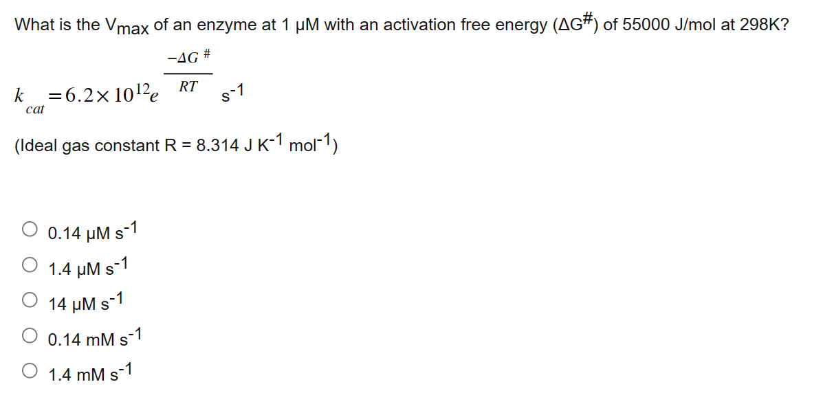 What is the Vmax of an enzyme at 1 µM with an activation free energy (AG#) of 55000 J/mol at 298K?
-AG
k
cat
= 6.2×10¹2 RT
0.14 μM s-1
1.4 μM s-1
14 μM s-1
0.14 mM s-1
(Ideal gas constant R = 8.314 J K¯1 mor¯1)
1.4 mM
#
s-1
s
s-1