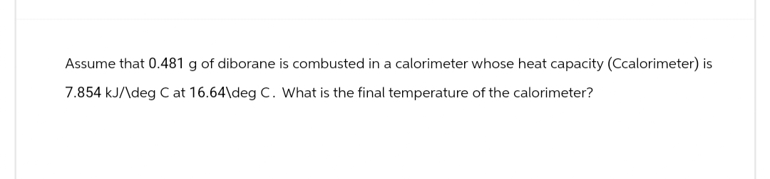 Assume that 0.481 g of diborane is combusted in a calorimeter whose heat capacity (Ccalorimeter) is
7.854 kJ/\deg C at 16.64\deg C. What is the final temperature of the calorimeter?