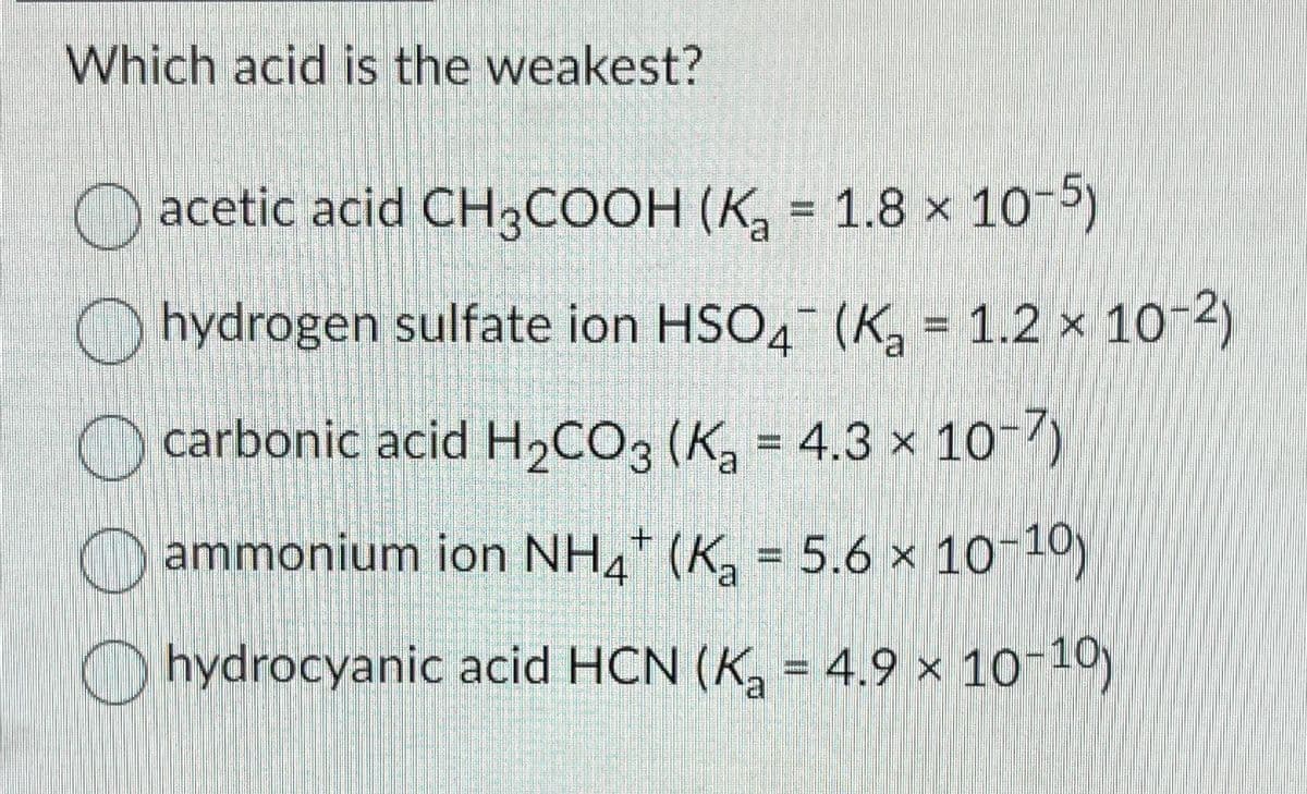 Which acid is the weakest?
acetic acid CH3COOH (K₂ = 1.8 x 10-5)
hydrogen sulfate ion HSO4 (K₂ = 1.2 × 10-2)
carbonic acid H₂CO3 (K₂ = 4.3 x 10-7)
ammonium ion NH4+ (K₂ = 5.6 × 10-10)
hydrocyanic acid HCN (K₂ = 4.9 × 10-10)