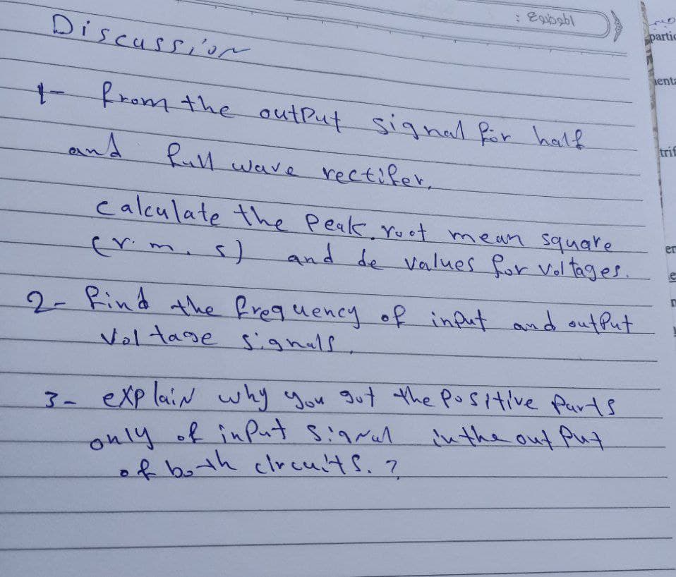 Discussior
partic
enta
tfrom the outPut signal fär half
and
trif
lwave rectifer,
calculate the Peak. ruot mean square
crim.s)
er
and de values for Voltages.
2- Rind the freguency of indut and outfut
Voltage signals
3-eXp laiN why you gut the positive Purts
only of inPut Sigral
of both clrcults.?
inthe out Aut.
