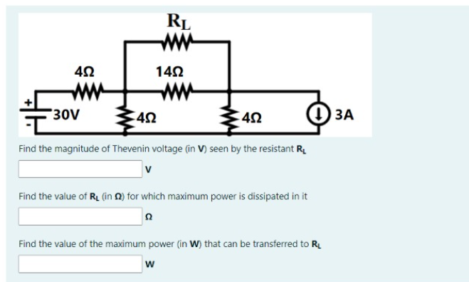 RL
ww
142
ww
ww
30V
О ЗА
Find the magnitude of Thevenin voltage (in V) seen by the resistant R.
Find the value of RL (in N) for which maximum power is dissipated in it
Find the value of the maximum power (in W) that can be transferred to R.
w
