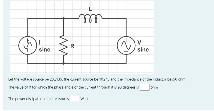 L
V
R
sine
sine
Let the voltage source be 202135, the current source be 10-45 and the impedance of the inductor be j50 ohm.
The value of R for which the phase angle of the current through it is 90 degrees is
ohm
The power dissipated in the resistor is
Watt
