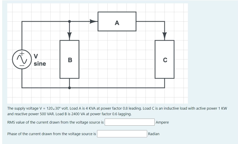 A
V
sine
The supply voltage V = 120230° volt. Load A is 4 KVA at power factor 0.8 leading. Load C is an inductive load with active power 1 KW
and reactive power 500 VAR. Load B is 2400 VA at power factor 0.6 lagging.
RMS value of the current drawn from the voltage source is
Ampere
Phase of the current drawn from the voltage source is
Radian
