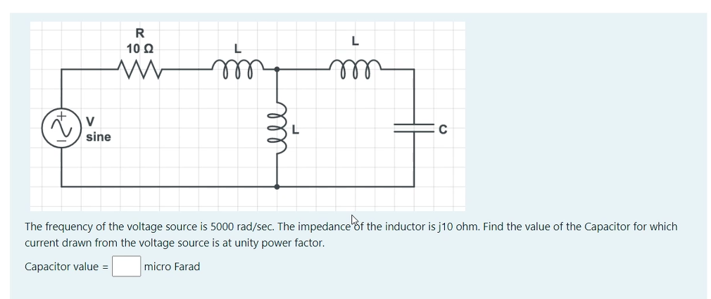R
10 0
ll
V
sine
The frequency of the voltage source is 5000 rad/sec. The impedance of the inductor is j10 ohm. Find the value of the Capacitor for which
current drawn from the voltage source is at unity power factor.
Capacitor value =
micro Farad
