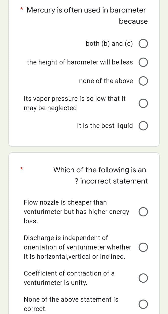 *
Mercury is often used in barometer
because
both (b) and (c) O
the height of barometer will be less
none of the above O
O
it is the best liquid O
its vapor pressure is so low that it
may be neglected
Which of the following is an
? incorrect statement
Flow nozzle is cheaper than
venturimeter but has higher energy O
loss.
Discharge is independent of
orientation of venturimeter whether O
it is horizontal,vertical or inclined.
Coefficient of contraction of a
venturimeter is unity.
None of the above statement is
correct.