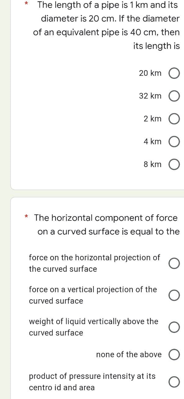 The length of a pipe is 1 km and its
diameter is 20 cm. If the diameter
of an equivalent pipe is 40 cm, then
its length is
20 km
32 km
2 km
4 km
product of
centro id and area
8 km
* The horizontal component of force
on a curved surface is equal to the
force on the horizontal projection of
the curved surface
force on a vertical projection of the
curved surface
weight of liquid vertically above the
curved surface
none of the above
pressure intensity at its