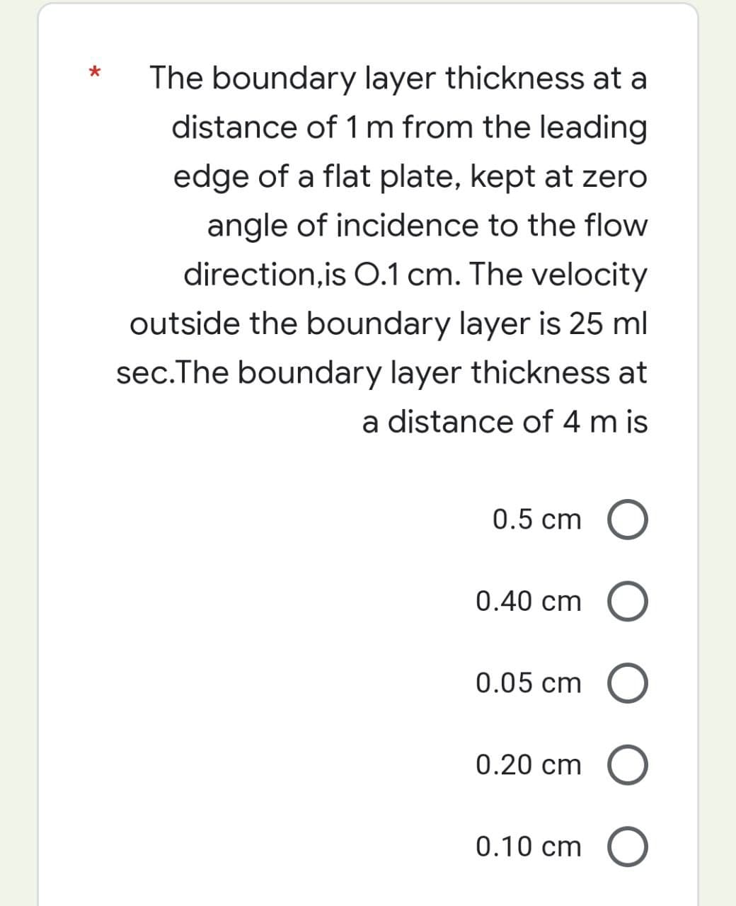 The boundary layer thickness at a
distance of 1 m from the leading
edge of a flat plate, kept at zero
angle of incidence to the flow
direction,is O.1 cm. The velocity
outside the boundary layer is 25 ml
sec.The boundary layer thickness at
a distance of 4 m is
0.5 cm
0.40 cm
0.05 cm
0.20 cm
0.10 cm
O
O