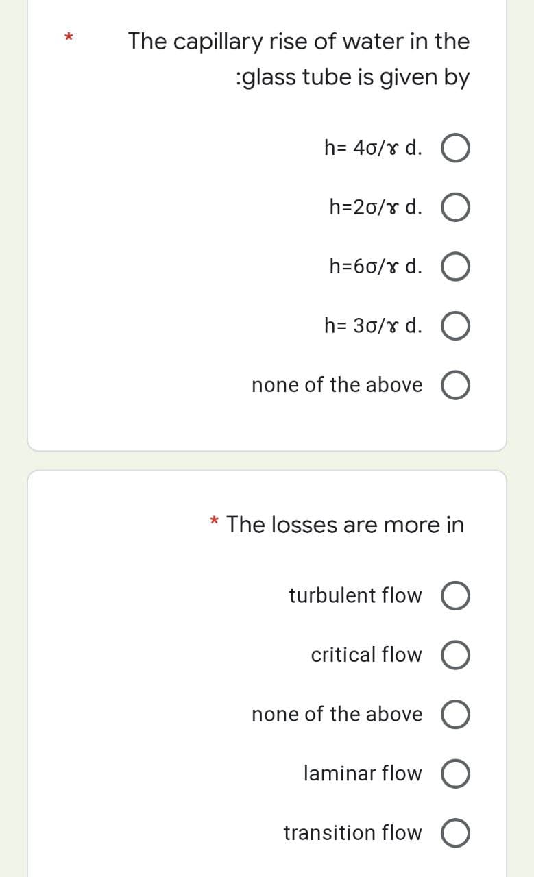 *
The capillary rise of water in the
:glass tube is given by
h= 40/x d. O
h=20/8 d. O
h=60/8 d. O
h=30/x d. O
none of the above O
* The losses are more in
turbulent flow O
critical flow O
none of the above O
laminar flow
transition flow O