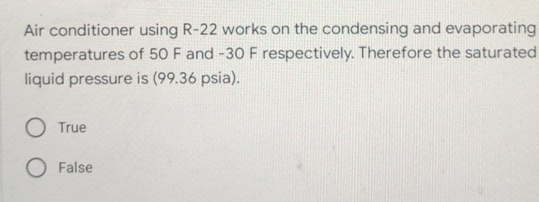 Air conditioner using R-22 works on the condensing and evaporating
temperatures of 50 F and -30 F respectively. Therefore the saturated
liquid pressure is (99.36 psia).
O True
False