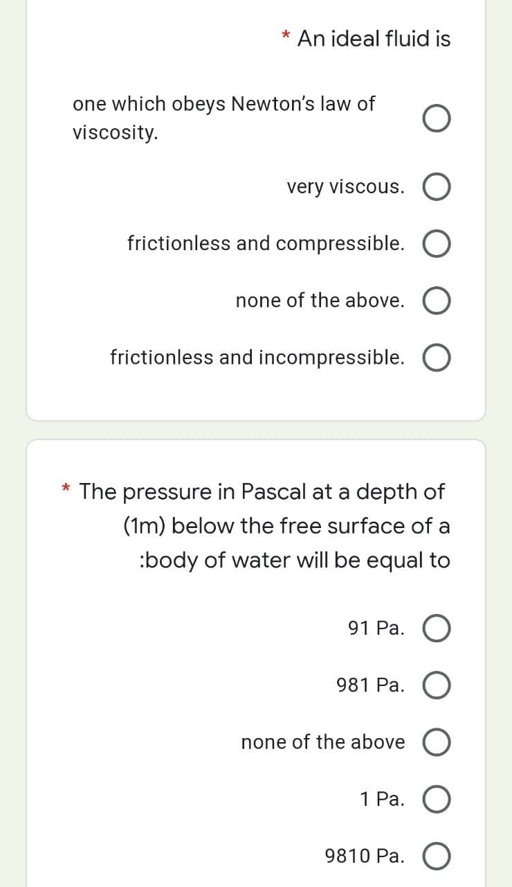 * An ideal fluid is
one which obeys Newton's law of
viscosity.
very viscous. O
frictionless and compressible.
none of the above. O
frictionless and incompressible. O
* The pressure in Pascal at a depth of
(1m) below the free surface of a
:body of water will be equal to
91 Pa. O
981 Pa. O
none of the above O
1 Pa. O
9810 Pa. O