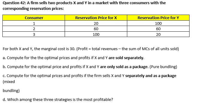 Question 42: A firm sells two products X and Y in a market with three consumers with the
corresponding reservation prices:
Consumer
Reservation Price for X
Reservation Price for Y
1
20
100
60
60
3
100
20
For both X and Y, the marginal cost is 30. (Profit = total revenues - the sum of MCs of all units sold)
a. Compute for the the optimal prices and profits if X and Y are sold separately.
b. Compute for the optimal price and profits if X and Y are only sold as a package. (Pure bundling)
c. Compute for the optimal prices and profits if the firm sells X and Y separately and as a package
(mixed
bundling)
d. Which among these three strategies is the most profitable?
2