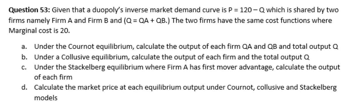 Question 53: Given that a duopoly's inverse market demand curve is P = 120-Q which is shared by two
firms namely Firm A and Firm B and (Q=QA +QB.) The two firms have the same cost functions where
Marginal cost is 20.
a. Under the Cournot equilibrium, calculate the output of each firm QA and QB and total output Q
b. Under a Collusive equilibrium, calculate the output of each firm and the total output Q
C. Under the Stackelberg equilibrium where Firm A has first mover advantage, calculate the output
of each firm
d. Calculate the market price at each equilibrium output under Cournot, collusive and Stackelberg
models