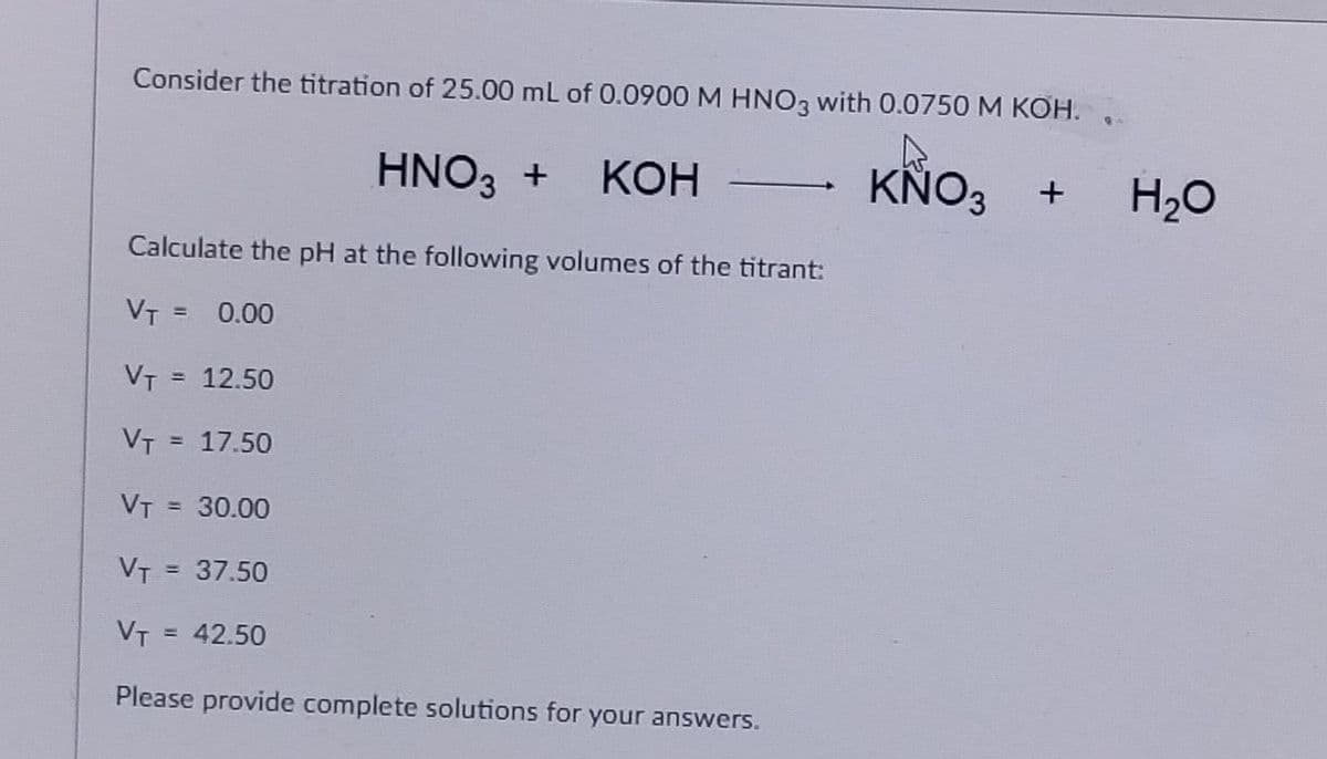 Consider the titration of 25.00 mL of 0.0900 M HNO3 with 0.0750 M KOH.
HNO3 + KOH
KNO3 +
Calculate the pH at the following volumes of the titrant:
VT = 0.00
VT = 12.50
VT = 17.50
VT = 30.00
VT = 37.50
VT
= 42.50
Please provide complete solutions for your answers.
H₂O
