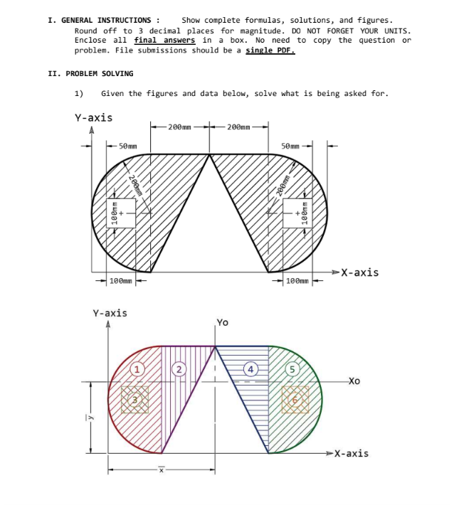 I. GENERAL INSTRUCTIONS : Show complete formulas, solutions, and figures.
Round off to 3 decimal places for magnitude. DO NOT FORGET YOUR UNITS.
Enclose all final answers in a box. No need to copy the question or
problem. File submissions should be a single PDF.
II. PROBLEM SOLVING
1)
Given the figures and data below, solve what is being asked for.
Y-axis
200mm
-200mm
50mm
50mm
100mm
200mm
100mm
Y-axis
Yo
200mm
100mm
3°1
100mm
547
-
ATT
HA
LO
-
CHIR
→→X-axis
-Xo
→X-axis