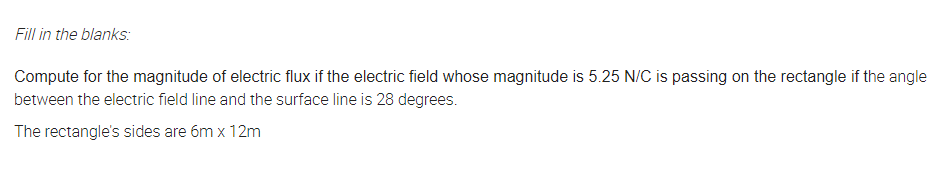 Fill in the blanks:
Compute for the magnitude of electric flux if the electric field whose magnitude is 5.25 N/C is passing on the rectangle if the angle
between the electric field line and the surface line is 28 degrees.
The rectangle's sides are 6m x 12m
