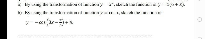a) By using the transformation of function y = x², sketch the function of y = x(6+x).
b) By using the transformation of function y = cos x, sketch the function of
y = - cos (3x -) + 4.
