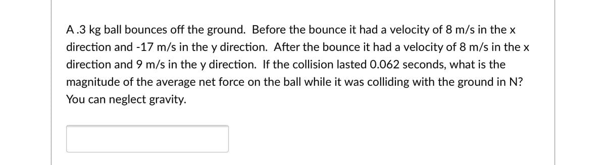 A.3 kg ball bounces off the ground. Before the bounce it had a velocity of 8 m/s in the x
direction and -17 m/s in the y direction. After the bounce it had a velocity of 8 m/s in the x
direction and 9 m/s in the y direction. If the collision lasted 0.062 seconds, what is the
magnitude of the average net force on the ball while it was colliding with the ground in N?
You can neglect gravity.
