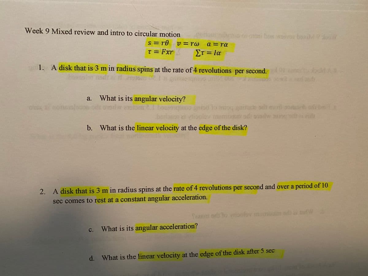 Week 9 Mixed review and intro to circular motion
o oni bos wovor boxiM
s = re
T = Fxr
V3rw
a = ra
Στ- Ια
%D
a 1. A disk that is 3 m in radius spins at the rate of 4 revolutions per second.
ookd A
a.
What is its angular velocity?
oks 7 noncG
s ea
ib odr brit
entod To inioq aara
ei vlioolev
om 2,1 be
b. What is the linear velocity at the edge of the disk?
2. A disk that is 3 m in radius spins at the rate of 4 revolutions per second and over a period of 10
sec comes to rest at a constant angular acceleration.
Sean
polov
с.
What is its angular acceleration?
d. What is the linear velocity at the edge of the disk after 5 sec
