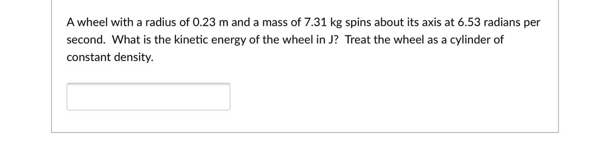 A wheel with a radius of 0.23 m and a mass of 7.31 kg spins about its axis at 6.53 radians per
second. What is the kinetic energy of the wheel in J? Treat the wheel as a cylinder of
constant density.
