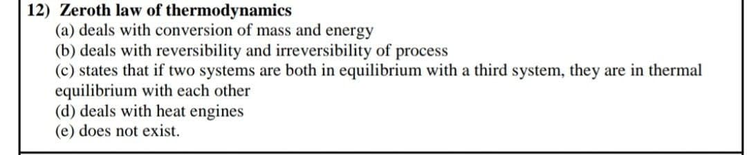 12) Zeroth law of thermodynamics
(a) deals with conversion of mass and energy
(b) deals with reversibility and irreversibility of process
(c) states that if two systems are both in equilibrium with a third system, they are in thermal
equilibrium with each other
(d) deals with heat engines
(e) does not exist.
