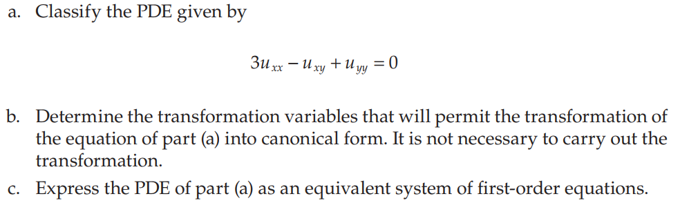 a. Classify the PDE given by
3uxx - U xy + Uyy = 0
b. Determine the transformation variables that will permit the transformation of
the equation of part (a) into canonical form. It is not necessary to carry out the
transformation.
c. Express the PDE of part (a) as an equivalent system of first-order equations.