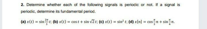 2. Determine whether each of the following signals is periodic or not. If a signal is
periodic, determine its fundamental period.
(a) x(t) = sint: (b) x(t) = cos t + sin vZt: (c) x(t) sin? t; (d) x[n] = cos n+ sin n.
%3D
%3D
