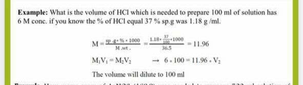 Example: What is the volume of HCl which is needed to prepare 100 ml of solution has
6 M conc. if you know the % of HCl equal 37 % sp.g was 1.18 g /ml.
M=2%- 1000
M.wt.
1000
11.96
36.5
M,V M;V:
- 6. 100 - 11.96. V:
The volume will dilute to 100 ml
