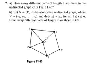 7. a) How many different paths of length 2 are there in the
undirected graph G in Fig. 11.43?
b) Let G = (V, E) be a loop-free undirected graph, where
V= {U, v2. ..., v) and deg(v,) = d,, for all I sisn.
How many different paths of length 2 are there in G?
Figure 11.43
