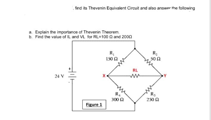 ', find its Thevenin Equivalent Circuit and also answer the following
a. Explain the importance of Thevenin Theorem.
b. Find the value of IL and VL for RL=100 Q and 200n
R,
50 Ω
150 2
RL
24 V
R
300 Ω
Rs
250 2
Figure 1
