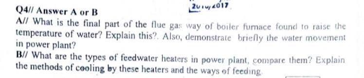 Q4// Answer A or B
201u, 4017
All What is the final part of the flue gas way of boiler furnace found to raise the
temperature of water? Explain this?. Also, demonstrate briefly the water movement
in power plant?
B// What are the types of feedwater heaters in power plant, compare them? Explain
the methods of cooling by these heaters and the ways of feeding.
